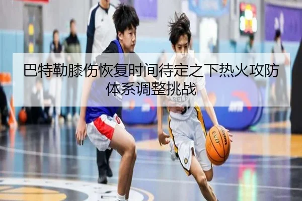 巴特勒膝伤恢复时间待定之下热火攻防体系调整挑战