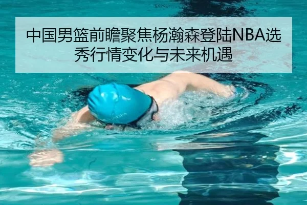 中国男篮前瞻聚焦杨瀚森登陆NBA选秀行情变化与未来机遇