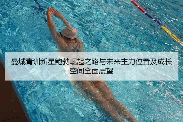 曼城青训新星鲍勃崛起之路与未来主力位置及成长空间全面展望