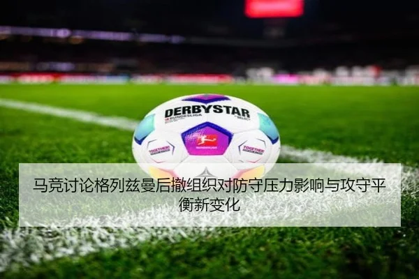 马竞讨论格列兹曼后撤组织对防守压力影响与攻守平衡新变化
