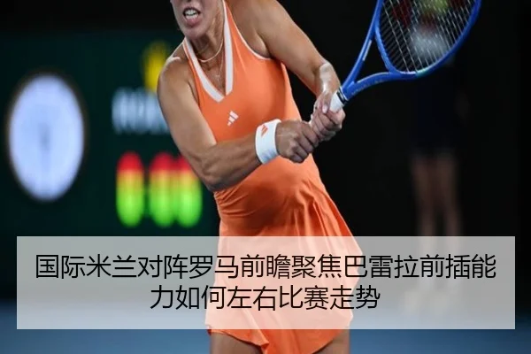 国际米兰对阵罗马前瞻聚焦巴雷拉前插能力如何左右比赛走势