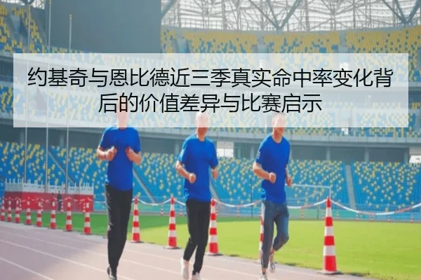 约基奇与恩比德近三季真实命中率变化背后的价值差异与比赛启示