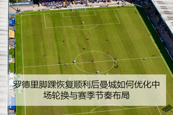 罗德里脚踝恢复顺利后曼城如何优化中场轮换与赛季节奏布局