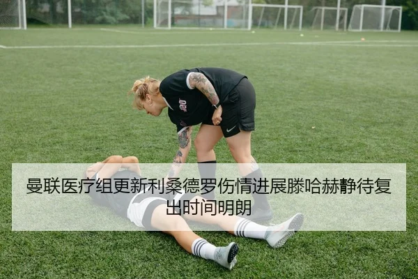 曼联医疗组更新利桑德罗伤情进展滕哈赫静待复出时间明朗