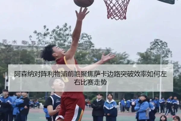 阿森纳对阵利物浦前瞻聚焦萨卡边路突破效率如何左右比赛走势